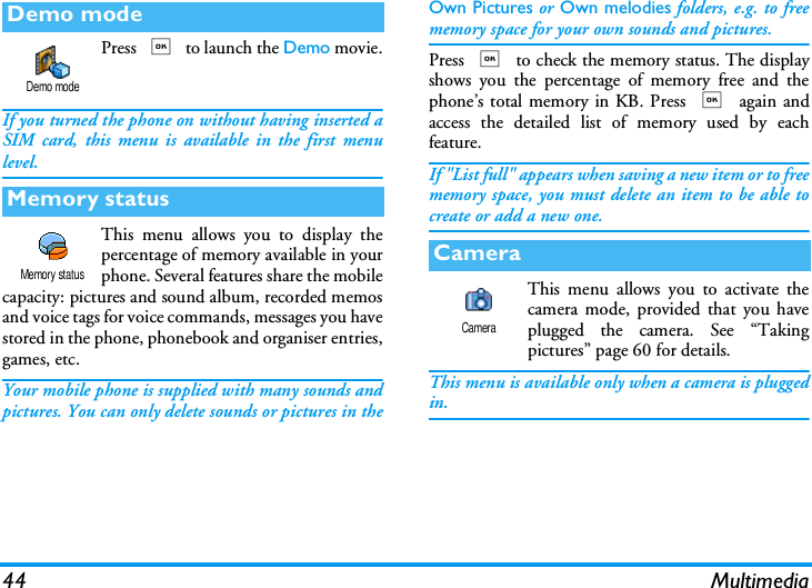 44 MultimediaPress , to launch the Demo movie.If you turned the phone on without having inserted aSIM card, this menu is available in the first menulevel.This menu allows you to display thepercentage of memory available in yourphone. Several features share the mobilecapacity: pictures and sound album, recorded memosand voice tags for voice commands, messages you havestored in the phone, phonebook and organiser entries,games, etc.Your mobile phone is supplied with many sounds andpictures. You can only delete sounds or pictures in theOwn Pictures or Own melodies folders, e.g. to freememory space for your own sounds and pictures.Press , to check the memory status. The displayshows you the percentage of memory free and thephone&rsquo;s total memory in KB. Press , again andaccess the detailed list of memory used by eachfeature.If "List full" appears when saving a new item or to freememory space, you must delete an item to be able tocreate or add a new one.This menu allows you to activate thecamera mode, provided that you haveplugged the camera. See &ldquo;Takingpictures&rdquo; page 60 for details.This menu is available only when a camera is pluggedin.Demo modeMemory statusDemo modeMemory statusCameraCamera