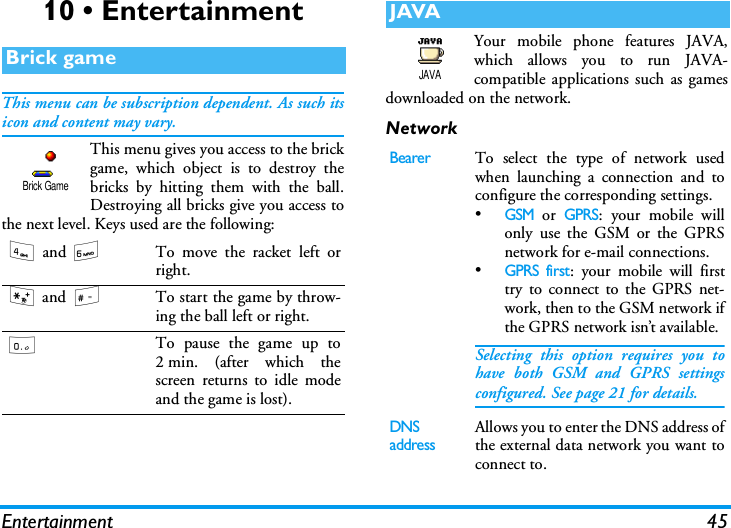 Entertainment 4510 &bull; EntertainmentThis menu can be subscription dependent. As such itsicon and content may vary.This menu gives you access to the brickgame, which object is to destroy thebricks by hitting them with the ball.Destroying all bricks give you access tothe next level. Keys used are the following:Your mobile phone features JAVA,which allows you to run JAVA-compatible applications such as gamesdownloaded on the network.NetworkBrick game4 and 6To move the racket left orright.* and #To start the game by throw-ing the ball left or right.0To pause the game up to2 min. (after which thescreen returns to idle modeand the game is lost).Brick GameJAVABearerTo select the type of network usedwhen launching a connection and toconfigure the corresponding settings.&bull;GSM or GPRS: your mobile willonly use the GSM or the GPRSnetwork for e-mail connections.&bull;GPRS first: your mobile will firsttry to connect to the GPRS net-work, then to the GSM network ifthe GPRS network isn&rsquo;t available.Selecting this option requires you tohave both GSM and GPRS settingsconfigured. See page 21 for details.DNS addressAllows you to enter the DNS address ofthe external data network you want toconnect to.JAVA