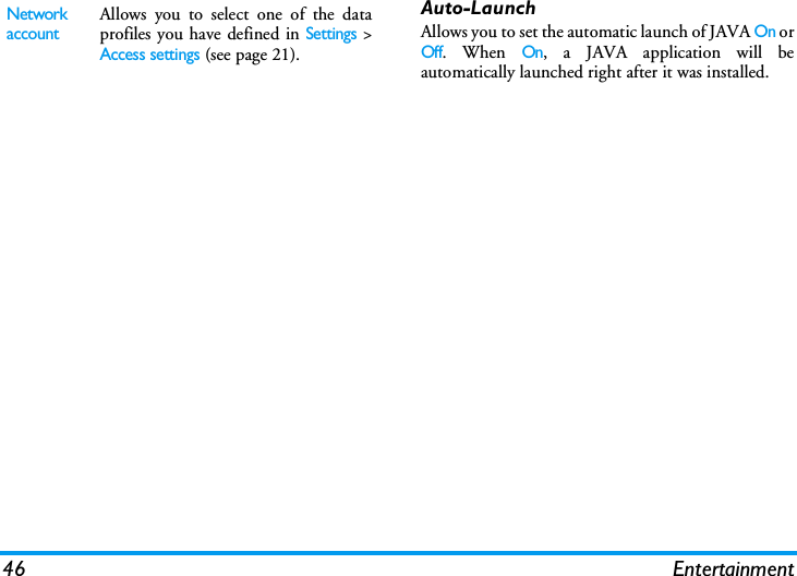 46 EntertainmentAuto-LaunchAllows you to set the automatic launch of JAVA On orOff. When On, a JAVA application will beautomatically launched right after it was installed.Network accountAllows you to select one of the dataprofiles you have defined in Settings >Access settings (see page 21).