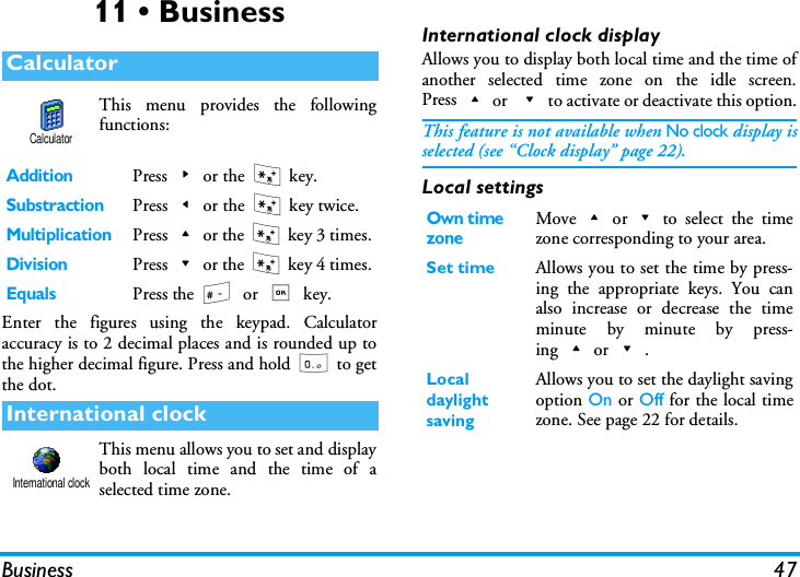 Business 4711 &bull; BusinessThis menu provides the followingfunctions:Enter the figures using the keypad. Calculatoraccuracy is to 2 decimal places and is rounded up tothe higher decimal figure. Press and hold 0 to getthe dot.This menu allows you to set and displayboth local time and the time of aselected time zone.International clock displayAllows you to display both local time and the time ofanother selected time zone on the idle screen.Press+or -to activate or deactivate this option.This feature is not available when No clock display isselected (see &ldquo;Clock display&rdquo; page 22).Local settingsCalculatorAdditionPress>or the * key.SubstractionPress<or the * key twice.MultiplicationPress+or the * key 3 times.DivisionPress-or the * key 4 times.EqualsPress the #or , key.International clockCalculatorInternational clockOwn time zoneMove+or-to select the timezone corresponding to your area.Set time Allows you to set the time by press-ing the appropriate keys. You canalso increase or decrease the timeminute by minute by press-ing+or-.Local daylight savingAllows you to set the daylight savingoption On or Off for the local timezone. See page 22 for details.
