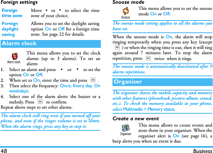 48 BusinessForeign settingsThis menu allows you to set the clockalarms (up to 3 alarms). To set analarm:1.Select an alarm and press + or - to set theoption On or Off.2.When set to On, enter the time and press ,.3.Then select the frequency: Once, Every day, Onweekdays. 4.Select one of the alarm alerts: the buzzer or amelody. Press , to confirm.Repeat above steps to set other alarms.The alarm clock will ring even if you turned off yourphone, and even if the ringer volume is set to Silent.When the alarm rings, press any key to stop it.Snooze modeThis menu allows you to set the snoozemode On or Off.The snooze mode setting applies to all the alarms youhave set.When the snooze mode is On, the alarm will stopringing temporarily when you press any key (except,) or when the ringing time is out, then it will ringagain around 7 minutes later. To stop the alarmrepetition, press , twice  when it rings.The snooze mode is automatically deactivated after 9alarm repetitions.The organiser shares the mobile capacity and memorywith other features (phonebook, picture album, sound,etc.). To check the memory available in your phone,select Multimedia > Memory status.Create a new eventThis menu allows to create events andstore them in your organiser. When theorganiser alert is On (see page 16), abeep alerts you when an event is due.Foreign time zoneMove+or-to select the timezone of your choice.Foreign daylight savingAllows you to set the daylight savingoption On or Off for a foreign timezone. See page 22 for details.Alarm clockAlarm clockOrganiserSnoozeOrganiser