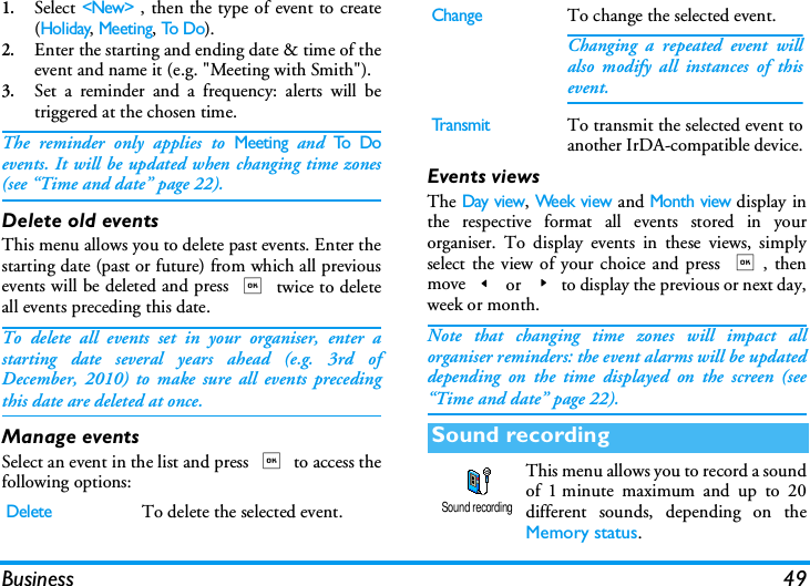 Business 491.Select <New> , then the type of event to create(Holiday, Meeting, To D o).2.Enter the starting and ending date &amp; time of theevent and name it (e.g. "Meeting with Smith").3.Set a reminder and a frequency: alerts will betriggered at the chosen time.The reminder only applies to Meeting and To  Doevents. It will be updated when changing time zones(see &ldquo;Time and date&rdquo; page 22).Delete old eventsThis menu allows you to delete past events. Enter thestarting date (past or future) from which all previousevents will be deleted and press , twice to deleteall events preceding this date.To delete all events set in your organiser, enter astarting date several years ahead (e.g. 3rd ofDecember, 2010) to make sure all events precedingthis date are deleted at once.Manage eventsSelect an event in the list and press , to access thefollowing options:Events viewsThe Day view, Week view and Month view display inthe respective format all events stored in yourorganiser. To display events in these views, simplyselect the view of your choice and press ,, thenmove< or >to display the previous or next day,week or month.Note that changing time zones will impact allorganiser reminders: the event alarms will be updateddepending on the time displayed on the screen (see&ldquo;Time and date&rdquo; page 22).This menu allows you to record a soundof 1 minute maximum and up to 20different sounds, depending on theMemory status.DeleteTo delete the selected event.ChangeTo change the selected event.Changing a repeated event willalso modify all instances of thisevent.Tr a n s m i tTo transmit the selected event toanother IrDA-compatible device.Sound recordingSound recording