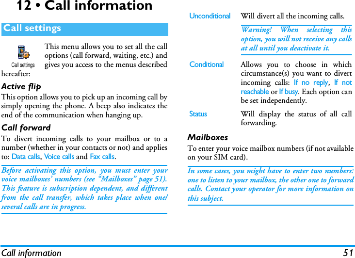 Call information 5112 &bull; Call informationThis menu allows you to set all the calloptions (call forward, waiting, etc.) andgives you access to the menus describedhereafter:Active flipThis option allows you to pick up an incoming call bysimply opening the phone. A beep also indicates theend of the communication when hanging up.Call forwardTo divert incoming calls to your mailbox or to anumber (whether in your contacts or not) and appliesto: Data calls, Voice calls and Fax calls.Before activating this option, you must enter yourvoice mailboxes&rsquo; numbers (see &ldquo;Mailboxes&rdquo; page 51).This feature is subscription dependent, and differentfrom the call transfer, which takes place when one/several calls are in progress.MailboxesTo enter your voice mailbox numbers (if not availableon your SIM card).In some cases, you might have to enter two numbers:one to listen to your mailbox, the other one to forwardcalls. Contact your operator for more information onthis subject.Call settingsCall settingsUnconditionalWill divert all the incoming calls.Warning! When selecting thisoption, you will not receive any callsat all until you deactivate it.ConditionalAllows you to choose in whichcircumstance(s) you want to divertincoming calls: If no reply, If notreachable or If busy. Each option canbe set independently.StatusWill display the status of all callforwarding.