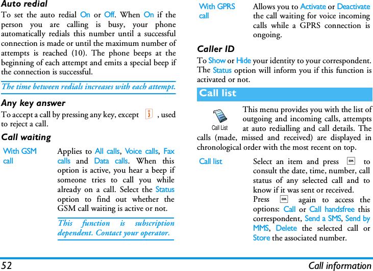 52 Call informationAuto redialTo set the auto redial On or Off. When On if theperson you are calling is busy, your phoneautomatically redials this number until a successfulconnection is made or until the maximum number ofattempts is reached (10). The phone beeps at thebeginning of each attempt and emits a special beep ifthe connection is successful.The time between redials increases with each attempt.Any key answerTo accept a call by pressing any key, except ), usedto reject a call.Call waitingCaller IDTo Show or Hide your identity to your correspondent.The Status option will inform you if this function isactivated or not.This menu provides you with the list ofoutgoing and incoming calls, attemptsat auto redialling and call details. Thecalls (made, missed and received) are displayed inchronological order with the most recent on top.With GSM callApplies to All calls, Voice calls, Faxcalls and Data calls. When thisoption is active, you hear a beep ifsomeone tries to call you whilealready on a call. Select the Statusoption to find out whether theGSM call waiting is active or not. This function is subscriptiondependent. Contact your operator.With GPRS callAllows you to Activate or Deactivatethe call waiting for voice incomingcalls while a GPRS connection isongoing.Call listCall listSelect an item and press , toconsult the date, time, number, callstatus of any selected call and toknow if it was sent or received. Press , again to access theoptions: Call or Call handsfree thiscorrespondent, Send a SMS, Send byMMS, Delete the selected call orStore the associated number.Call List
