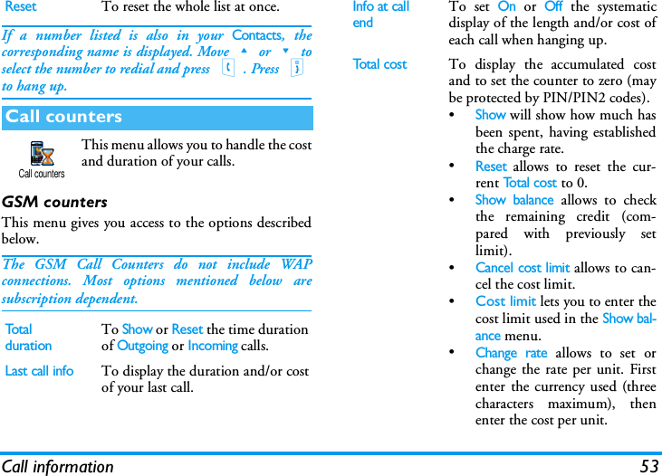 Call information 53If a number listed is also in your Contacts, thecorresponding name is displayed. Move+or-toselect the number to redial and press (. Press )to hang up.This menu allows you to handle the costand duration of your calls.GSM countersThis menu gives you access to the options describedbelow.The GSM Call Counters do not include WAPconnections. Most options mentioned below aresubscription dependent.ResetTo reset the whole list at once.Call countersTotal durationTo Show or Reset the time durationof Outgoing or Incoming calls.Last call infoTo display the duration and/or costof your last call.Call countersInfo at call endTo set On or Off the systematicdisplay of the length and/or cost ofeach call when hanging up.Total costTo display the accumulated costand to set the counter to zero (maybe protected by PIN/PIN2 codes).&bull;Show will show how much hasbeen spent, having establishedthe charge rate.&bull;Reset allows to reset the cur-rent To t a l  c o s t to 0.&bull;Show balance allows to checkthe remaining credit (com-pared with previously setlimit).&bull;Cancel cost limit allows to can-cel the cost limit.&bull;Cost limit lets you to enter thecost limit used in the Show bal-ance menu.&bull;Change rate allows to set orchange the rate per unit. Firstenter the currency used (threecharacters maximum), thenenter the cost per unit.