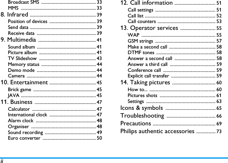iiBroadcast SMS  ................................................ 33MMS .................................................................. 338. Infrared .......................................................... 39Position of devices ......................................... 39Send data .......................................................... 39Receive data  .................................................... 399. Multimedia ................................................... 41Sound album .................................................... 41Picture album  .................................................. 41TV Slideshow  .................................................. 43Memory status ................................................ 44Demo mode .................................................... 44Camera ............................................................. 4410. Entertainment ......................................... 45Brick game  ....................................................... 45JAVA .................................................................. 4511. Business ...................................................... 47Calculator ........................................................ 47International clock  ......................................... 47Alarm clock  ..................................................... 48Organiser ......................................................... 48Sound recording ............................................. 49Euro converter  ............................................... 5012. Call information .................................... 51Call settings ..................................................... 51Call list .............................................................. 52Call counters ................................................... 5313. Operator services ............................... 55WAP ................................................................. 55GSM strings  ..................................................... 57Make a second call ......................................... 58DTMF tones .................................................... 58Answer a second call  .................................... 58Answer a third call  ........................................ 59Conference call  .............................................. 59Explicit call transfer ....................................... 5914. Taking pictures ...................................... 60How to... .......................................................... 60Pictures shots  ................................................. 61Settings ............................................................. 63Icons &amp; symbols ............................................ 65Troubleshooting ........................................... 66Precautions ....................................................... 69Philips authentic accessories ................. 73