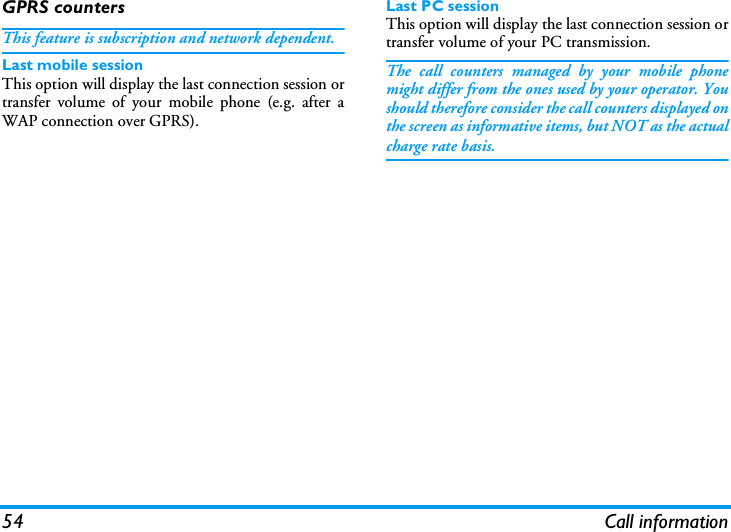 54 Call informationGPRS countersThis feature is subscription and network dependent.Last mobile sessionThis option will display the last connection session ortransfer volume of your mobile phone (e.g. after aWAP connection over GPRS).Last PC sessionThis option will display the last connection session ortransfer volume of your PC transmission.The call counters managed by your mobile phonemight differ from the ones used by your operator. Youshould therefore consider the call counters displayed onthe screen as informative items, but NOT as the actualcharge rate basis.