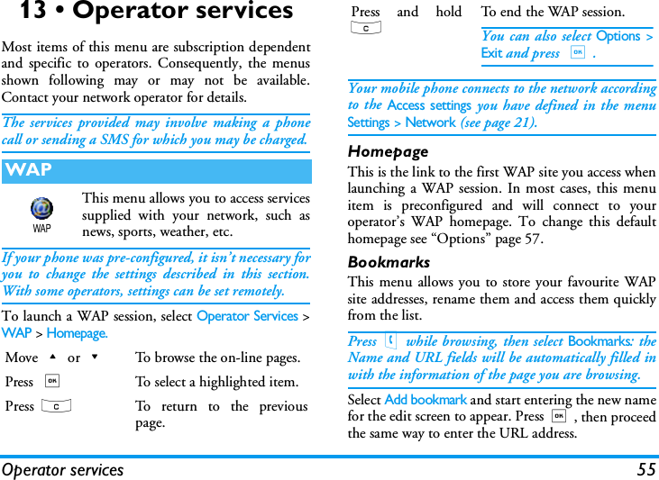 Operator services 5513 &bull; Operator servicesMost items of this menu are subscription dependentand specific to operators. Consequently, the menusshown following may or may not be available.Contact your network operator for details.The services provided may involve making a phonecall or sending a SMS for which you may be charged.This menu allows you to access servicessupplied with your network, such asnews, sports, weather, etc.If your phone was pre-configured, it isn&rsquo;t necessary foryou to change the settings described in this section.With some operators, settings can be set remotely.To launch a WAP session, select Operator Services >WAP > Homepage.Your mobile phone connects to the network accordingto the Access settings you have defined in the menuSettings > Network (see page 21).HomepageThis is the link to the first WAP site you access whenlaunching a WAP session. In most cases, this menuitem is preconfigured and will connect to youroperator&rsquo;s WAP homepage. To change this defaulthomepage see &ldquo;Options&rdquo; page 57.BookmarksThis menu allows you to store your favourite WAPsite addresses, rename them and access them quicklyfrom the list.Press(while browsing, then select Bookmarks: theName and URL fields will be automatically filled inwith the information of the page you are browsing.Select Add bookmark and start entering the new namefor the edit screen to appear. Press,, then proceedthe same way to enter the URL address.WAPMove+or-To browse the on-line pages.Press ,To select a highlighted item.Press  cTo return to the previouspage.WAPPress and holdcTo end the WAP session.You can also select Options >Exit and press ,.