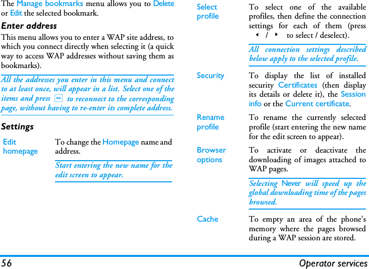 56 Operator servicesThe Manage bookmarks menu allows you to Deleteor Edit the selected bookmark.Enter addressThis menu allows you to enter a WAP site address, towhich you connect directly when selecting it (a quickway to access WAP addresses without saving them asbookmarks).All the addresses you enter in this menu and connectto at least once, will appear in a list. Select one of theitems and press,to reconnect to the correspondingpage, without having to re-enter its complete address.SettingsEdit homepageTo change the Homepage name andaddress.Start entering the new name for theedit screen to appear.Select profileTo select one of the availableprofiles, then define the connectionsettings for each of them (press</> to select / deselect).All connection settings describedbelow apply to the selected profile.Security To display the list of installedsecurity  Certificates (then displayits details or delete it), the Sessioninfo or the Current certificate.Rename profileTo rename the currently selectedprofile (start entering the new namefor the edit screen to appear).Browser optionsTo activate or deactivate thedownloading of images attached toWAP pages.Selecting Never will speed up theglobal downloading time of the pagesbrowsed.Cache To empty an area of the phone&rsquo;smemory where the pages browsedduring a WAP session are stored.