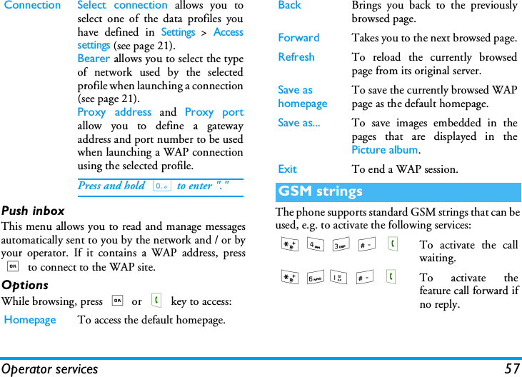Operator services 57Push inboxThis menu allows you to read and manage messagesautomatically sent to you by the network and / or byyour operator. If it contains a WAP address, press, to connect to the WAP site.OptionsWhile browsing, press , or ( key to access:The phone supports standard GSM strings that can beused, e.g. to activate the following services:Connection Select connection allows you toselect one of the data profiles youhave defined in Settings > Accesssettings (see page 21).Bearer allows you to select the typeof network used by the selectedprofile when launching a connection(see page 21).Proxy address and Proxy portallow you to define a gatewayaddress and port number to be usedwhen launching a WAP connectionusing the selected profile.Press and hold  0 to enter "."Homepage To access the default homepage.Back Brings you back to the previouslybrowsed page.Forward Takes you to the next browsed page.Refresh To reload the currently browsedpage from its original server.Save as homepageTo save the currently browsed WAPpage as the default homepage.Save as... To save images embedded in thepages that are displayed in thePicture album.Exit To end a WAP session.GSM strings* 4 3 # (To activate the callwaiting.* 61 # (To activate thefeature call forward ifno reply.