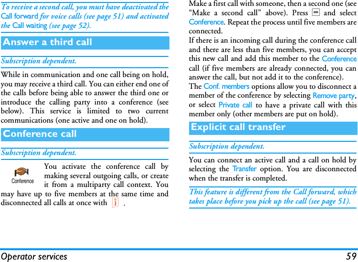 Operator services 59To receive a second call, you must have deactivated theCall forward for voice calls (see page 51) and activatedthe Call waiting (see page 52).Subscription dependent.While in communication and one call being on hold,you may receive a third call. You can either end one ofthe calls before being able to answer the third one orintroduce the calling party into a conference (seebelow). This service is limited to two currentcommunications (one active and one on hold).Subscription dependent.You activate the conference call bymaking several outgoing calls, or createit from a multiparty call context. Youmay have up to five members at the same time anddisconnected all calls at once with).Make a first call with someone, then a second one (see&ldquo;Make a second call&rdquo; above). Press,and selectConference. Repeat the process until five members areconnected.If there is an incoming call during the conference calland there are less than five members, you can acceptthis new call and add this member to the Conferencecall (if five members are already connected, you cananswer the call, but not add it to the conference).The Conf. members options allow you to disconnect amember of the conference by selecting Remove party,or select Private call to have a private call with thismember only (other members are put on hold).Subscription dependent.You can connect an active call and a call on hold byselecting the Tr a n s f e r option. You are disconnectedwhen the transfer is completed.This feature is different from the Call forward, whichtakes place before you pick up the call (see page 51).Answer a third callConference callConferenceExplicit call transfer