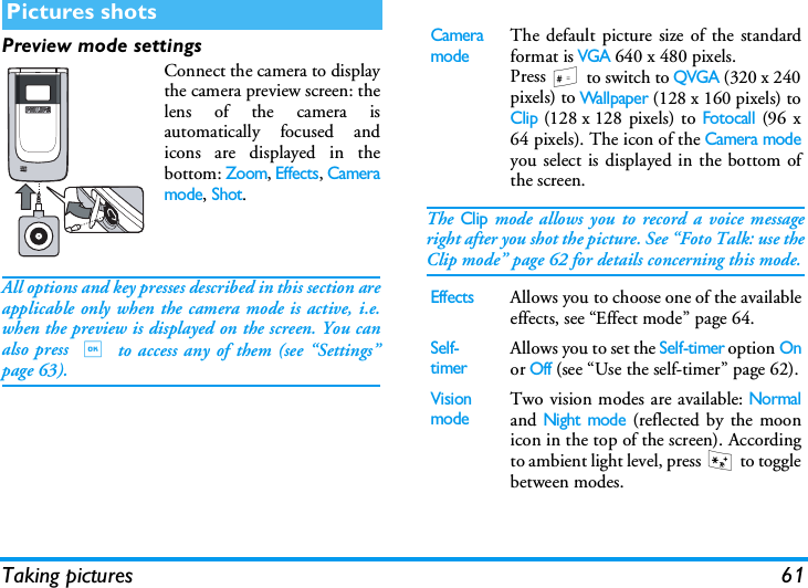 Taking pictures 61Preview mode settingsConnect the camera to displaythe camera preview screen: thelens of the camera isautomatically focused andicons are displayed in thebottom: Zoom, Effects, Cameramode, Shot.All options and key presses described in this section areapplicable only when the camera mode is active, i.e.when the preview is displayed on the screen. You canalso press , to access any of them (see &ldquo;Settings&rdquo;page 63). The Clip mode allows you to record a voice messageright after you shot the picture. See &ldquo;Foto Talk: use theClip mode&rdquo; page 62 for details concerning this mode.Pictures shotsCamera modeThe default picture size of the standardformat is VGA 640 x 480 pixels.Press # to switch to QVGA (320 x 240pixels) to Wallpaper (128 x 160 pixels) toClip (128 x 128 pixels) to Fotocall (96 x64 pixels). The icon of the Camera modeyou select is displayed in the bottom ofthe screen. EffectsAllows you to choose one of the availableeffects, see &ldquo;Effect mode&rdquo; page 64.Self-timerAllows you to set the Self-timer option Onor Off (see &ldquo;Use the self-timer&rdquo; page 62).Vision modeTwo vision modes are available: Normaland Night mode (reflected by the moonicon in the top of the screen). Accordingto ambient light level, press * to togglebetween modes.