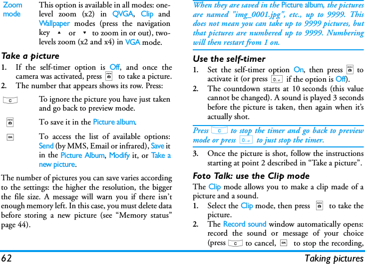 62 Taking picturesTake a picture1.If the self-timer option is Off, and once thecamera was activated, pressm to take a picture.2.The number that appears shows its row. Press:The number of pictures you can save varies accordingto the settings: the higher the resolution, the biggerthe file size. A message will warn you if there isn&rsquo;tenough memory left. In this case, you must delete databefore storing a new picture (see &ldquo;Memory status&rdquo;page 44).When they are saved in the Picture album, the picturesare named "img_0001.jpg", etc., up to 9999. Thisdoes not mean you can take up to 9999 pictures, butthat pictures are numbered up to 9999. Numberingwill then restart from 1 on.Use the self-timer1.Set the self-timer option On, then pressmtoactivate it (or press 0 if the option is Off).2.The countdown starts at 10 seconds (this valuecannot be changed). A sound is played 3 secondsbefore the picture is taken, then again when it&rsquo;sactually shot.Press c to stop the timer and go back to previewmode or press 0 to just stop the timer.3.Once the picture is shot, follow the instructionsstarting at point 2 described in &ldquo;Take a picture&rdquo;.Foto Talk: use the Clip modeThe Clip mode allows you to make a clip made of apicture and a sound.1.Select the Clip mode, then press m to take thepicture.2.The Record sound window automatically opens:record the sound or message of your choice(press c to cancel,, to stop the recording,Zoom modeThis option is available in all modes: one-level zoom (x2) in QVGA, Clip andWallpaper modes (press the navigationkey + or -to zoom in or out), two-levels zoom (x2 and x4) in VGA mode.cTo ignore the picture you have just takenand go back to preview mode.m To save it in the Picture album.,To access the list of available options:Send (by MMS, Email or infrared), Save itin the Picture Album, Modify it, or Take anew picture.