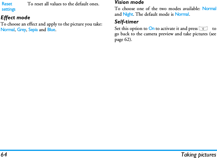 64 Taking picturesEffect modeTo choose an effect and apply to the picture you take:Normal, Grey, Sepia and Blue.Vision modeTo choose one of the two modes available: Normaland Night. The default mode is Normal.Self-timerSet this option to On to activate it and press c togo back to the camera preview and take pictures (seepage 62).Reset settingsTo reset all values to the default ones.