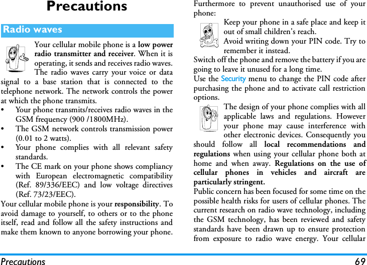 Precautions 69PrecautionsYour cellular mobile phone is a low powerradio transmitter and receiver. When it isoperating, it sends and receives radio waves.The radio waves carry your voice or datasignal to a base station that is connected to thetelephone network. The network controls the powerat which the phone transmits.&bull; Your phone transmits/receives radio waves in theGSM frequency (900 /1800MHz).&bull; The GSM network controls transmission power(0.01 to 2 watts).&bull; Your phone complies with all relevant safetystandards.&bull; The CE mark on your phone shows compliancywith European electromagnetic compatibility(Ref. 89/336/EEC) and low voltage directives(Ref. 73/23/EEC).Your cellular mobile phone is your responsibility. Toavoid damage to yourself, to others or to the phoneitself, read and follow all the safety instructions andmake them known to anyone borrowing your phone.Furthermore to prevent unauthorised use of yourphone:Keep your phone in a safe place and keep itout of small children's reach.Avoid writing down your PIN code. Try toremember it instead. Switch off the phone and remove the battery if you aregoing to leave it unused for a long time.Use the Security menu to change the PIN code afterpurchasing the phone and to activate call restrictionoptions.The design of your phone complies with allapplicable laws and regulations. Howeveryour phone may cause interference withother electronic devices. Consequently youshould follow all local recommendations andregulations when using your cellular phone both athome and when away. Regulations on the use ofcellular phones in vehicles and aircraft areparticularly stringent.Public concern has been focused for some time on thepossible health risks for users of cellular phones. Thecurrent research on radio wave technology, includingthe GSM technology, has been reviewed and safetystandards have been drawn up to ensure protectionfrom exposure to radio wave energy. Your cellularRadio waves