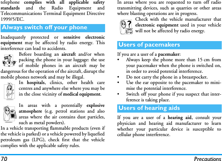 70 Precautionstelephone  complies with all applicable safetystandards  and the Radio Equipment andTelecommunications Terminal Equipment Directive1999/5/EC.Inadequately protected or sensitive electronicequipment  may be affected by radio energy. Thisinterference can lead to accidents.Before boarding an aircraft and/or whenpacking the phone in your luggage: the useof mobile phones in an aircraft may bedangerous for the operation of the aircraft, disrupt themobile phones network and may be illegal.In  hospitals, clinics, other health carecentres and anywhere else where you may bein the close vicinity of medical equipment.In areas with a potentially explosiveatmosphere (e.g. petrol stations and alsoareas where the air contains dust particles,such as metal powders).In a vehicle transporting flammable products (even ifthe vehicle is parked) or a vehicle powered by liquefiedpetroleum gas (LPG), check first that the vehiclecomplies with the applicable safety rules.In areas where you are requested to turn off radiotransmitting devices, such as quarries or other areaswhere blasting operations are in progress.Check with the vehicle manufacturer thatelectronic equipment used in your vehiclewill not be affected by radio energy.If you are a user of a pacemaker:&bull; Always keep the phone more than 15 cm fromyour pacemaker when the phone is switched on,in order to avoid potential interference.&bull; Do not carry the phone in a breastpocket.&bull; Use the ear opposite to the pacemaker to mini-mise the potential interference.&bull; Switch off your phone if you suspect that inter-ference is taking place.If you are a user of a hearing aid, consult yourphysician and hearing aid manufacturer to learnwhether your particular device is susceptible tocellular phone interference.Always switch off your phoneUsers of pacemakersUsers of hearing aids