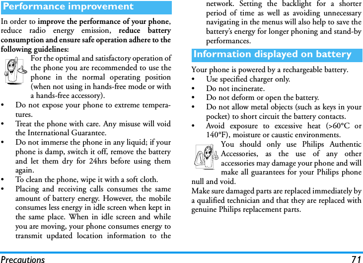 Precautions 71In order to improve the performance of your phone,reduce radio energy emission, reduce batteryconsumption and ensure safe operation adhere to thefollowing guidelines:For the optimal and satisfactory operation ofthe phone you are recommended to use thephone in the normal operating position(when not using in hands-free mode or witha hands-free accessory).&bull; Do not expose your phone to extreme tempera-tures.&bull; Treat the phone with care. Any misuse will voidthe International Guarantee.&bull; Do not immerse the phone in any liquid; if yourphone is damp, switch it off, remove the batteryand let them dry for 24hrs before using themagain.&bull; To clean the phone, wipe it with a soft cloth.&bull; Placing and receiving calls consumes the sameamount of battery energy. However, the mobileconsumes less energy in idle screen when kept inthe same place. When in idle screen and whileyou are moving, your phone consumes energy totransmit updated location information to thenetwork. Setting the backlight for a shorterperiod of time as well as avoiding unnecessarynavigating in the menus will also help to save thebattery&rsquo;s energy for longer phoning and stand-byperformances.Your phone is powered by a rechargeable battery.&bull; Use specified charger only.&bull; Do not incinerate.&bull; Do not deform or open the battery.&bull; Do not allow metal objects (such as keys in yourpocket) to short circuit the battery contacts.&bull; Avoid exposure to excessive heat (>60&deg;C or140&deg;F), moisture or caustic environments.You should only use Philips AuthenticAccessories, as the use of any otheraccessories may damage your phone and willmake all guarantees for your Philips phonenull and void.Make sure damaged parts are replaced immediately bya qualified technician and that they are replaced withgenuine Philips replacement parts.Performance improvementInformation displayed on battery