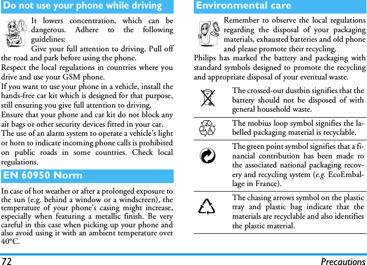 72 PrecautionsIt lowers concentration, which can bedangerous. Adhere to the followingguidelines:Give your full attention to driving. Pull offthe road and park before using the phone.Respect the local regulations in countries where youdrive and use your GSM phone.If you want to use your phone in a vehicle, install thehands-free car kit which is designed for that purpose,still ensuring you give full attention to driving.Ensure that your phone and car kit do not block anyair bags or other security devices fitted in your car.The use of an alarm system to operate a vehicle's lightor horn to indicate incoming phone calls is prohibitedon public roads in some countries. Check localregulations.In case of hot weather or after a prolonged exposure tothe sun (e.g. behind a window or a windscreen), thetemperature of your phone's casing might increase,especially when featuring a metallic finish. Be verycareful in this case when picking up your phone andalso avoid using it with an ambient temperature over40&deg;C.Remember to observe the local regulationsregarding the disposal of your packagingmaterials, exhausted batteries and old phoneand please promote their recycling.Philips has marked the battery and packaging withstandard symbols designed to promote the recyclingand appropriate disposal of your eventual waste.Do not use your phone while drivingEN 60950 NormEnvironmental careThe crossed-out dustbin signifies that thebattery should not be disposed of withgeneral household waste.The mobius loop symbol signifies the la-belled packaging material is recyclable.The green point symbol signifies that a fi-nancial contribution has been made tothe associated national packaging recov-ery and recycling system (e.g. EcoEmbal-lage in France).The chasing arrows symbol on the plastictray and plastic bag indicate that thematerials are recyclable and also identifiesthe plastic material.