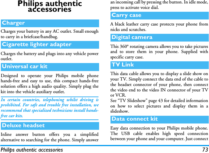 Philips authentic accessories 73Philips authentic accessoriesCharges your battery in any AC outlet. Small enoughto carry in a briefcase/handbag.Charges the battery and plugs into any vehicle poweroutlet.Designed to operate your Philips mobile phonehands-free and easy to use, this compact hands-freesolution offers a high audio quality. Simply plug thekit into the vehicle auxiliary outlet.In certain countries, telephoning whilst driving isprohibited. For safe and trouble free installation, werecommend that specialized technicians install hands-free car kits.Inline answer button offers you a simplifiedalternative to searching for the phone. Simply answeran incoming call by pressing the button. In idle mode,press to activate voice dial.A black leather carry case protects your phone fromnicks and scratches.This 360&deg; rotating camera allows you to take picturesand to store them in your phone. Supplied withspecific carry case.This data cable allows you to display a slide show onyour TV. Simply connect the data end of the cable tothe headset connector of your phone, then connectthe video end to the video IN connector of your TVor VCR.See &ldquo;TV Slideshow&rdquo; page 43 for detailed informationon how to select pictures and display them in aslideshow.Easy data connection to your Philips mobile phone.The USB cable enables high speed connectionbetween your phone and your computer. Just connectChargerCigarette lighter adapterUniversal car kitDeluxe headsetCarry caseDigital cameraTV LinkData connect kit