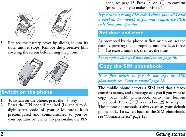 2Getting started5.Replace the battery cover by sliding it into itsslots, until it stops. Remove the protective filmcovering the screen before using the phone. 1.To switch on the phone, press the)key.2.Enter the PIN code if required (i.e. the 4 to 8-digit secret code of your SIM card). It ispreconfigured and communicated to you byyour operator or retailer. To personalise the PINcode, see page 43. Press,or # to confirm(press c if you make a mistake).If you enter a wrong PIN code 3 times, your SIM cardis blocked. To unblock it, you must request the PUKcode from your operator.As prompted by the phone at first switch on, set thedate by pressing the appropriate numeric keys (pressc to erase a number), then set the time.For complete date and time options, see page 46.If at first switch on you do not copy the SIMphonebook, see &ldquo;Copy to phone&rdquo; page 12.The mobile phone detects a SIM card that alreadycontains names, and a message asks you if you want tocopy your SIM phonebook onto the built-inphonebook. Press  c to cancel or,to accept. The phone phonebook is always set as your defaultphonebook. To switch back to the SIM phonebook,see &ldquo;Contacts select&rdquo; page 12.Switch on the phoneSet date and timeCopy the SIM phonebook