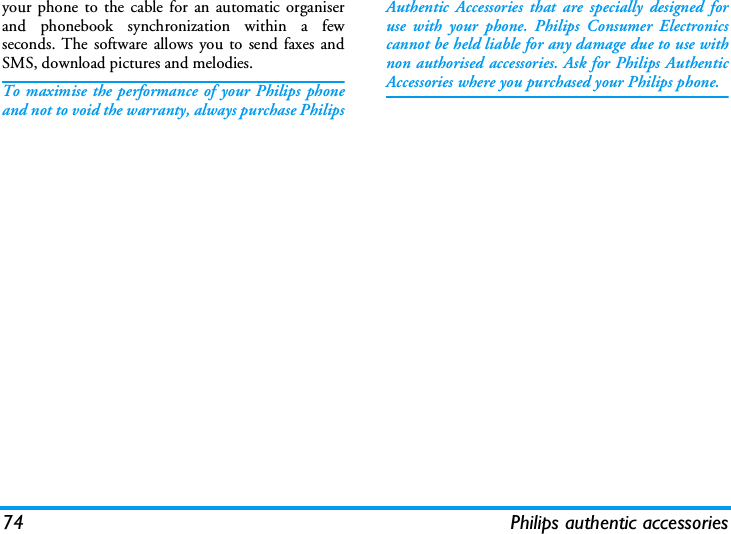74 Philips authentic accessoriesyour phone to the cable for an automatic organiserand phonebook synchronization within a fewseconds. The software allows you to send faxes andSMS, download pictures and melodies.To maximise the performance of your Philips phoneand not to void the warranty, always purchase PhilipsAuthentic Accessories that are specially designed foruse with your phone. Philips Consumer Electronicscannot be held liable for any damage due to use withnon authorised accessories. Ask for Philips AuthenticAccessories where you purchased your Philips phone.
