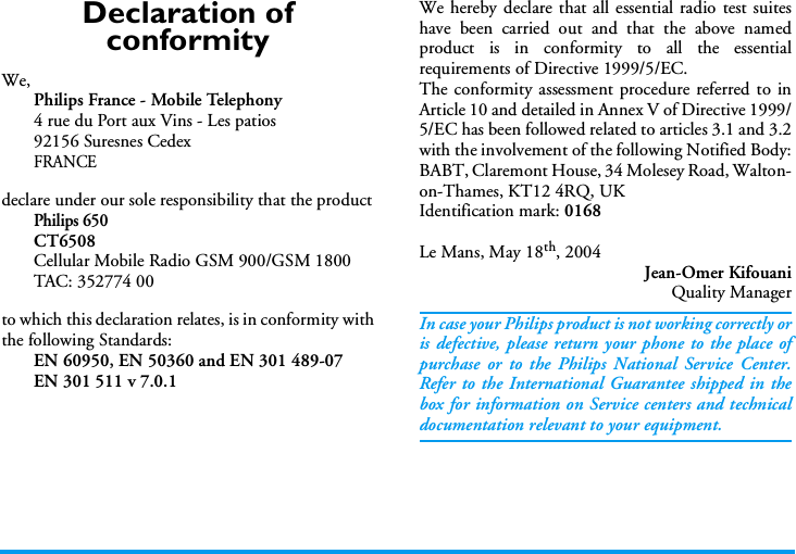Declaration of conformityWe,Philips France - Mobile Telephony4 rue du Port aux Vins - Les patios92156 Suresnes CedexFRANCEdeclare under our sole responsibility that the productPhilips 650CT6508Cellular Mobile Radio GSM 900/GSM 1800TAC: 352774 00to which this declaration relates, is in conformity withthe following Standards:EN 60950, EN 50360 and EN 301 489-07EN 301 511 v 7.0.1We hereby declare that all essential radio test suiteshave been carried out and that the above namedproduct is in conformity to all the essentialrequirements of Directive 1999/5/EC.The conformity assessment procedure referred to inArticle 10 and detailed in Annex V of Directive 1999/5/EC has been followed related to articles 3.1 and 3.2with the involvement of the following Notified Body:BABT, Claremont House, 34 Molesey Road, Walton-on-Thames, KT12 4RQ, UKIdentification mark: 0168Le Mans, May 18th, 2004Jean-Omer KifouaniQuality ManagerIn case your Philips product is not working correctly oris defective, please return your phone to the place ofpurchase or to the Philips National Service Center.Refer to the International Guarantee shipped in thebox for information on Service centers and technicaldocumentation relevant to your equipment.