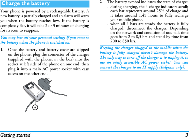 Getting started 3Your phone is powered by a rechargeable battery. Anew battery is partially charged and an alarm will warnyou when the battery reaches low. If the battery iscompletely flat, it will take 2 or 3 minutes of chargingfor its icon to reappear.You may lose all your personal settings if you removethe battery when the phone is switched on.1.Once the battery and battery cover are clippedon the phone, plug the connector of the charger(supplied with the phone, in the box) into thesocket at left side of the phone on one end, thenplug it into a main AC power socket with easyaccess on the other end.2.The battery symbol indicates the state of charge:- during charging, the 4 charge indicators scroll;each bar represents around 25% of charge andit takes around 1.45 hours to fully rechargeyour mobile phone.- when all 4 bars are steady the battery is fullycharged: disconnect the charger. Dependingon the network and condition of use, talk timegoes from 2 to 8,5 hrs and stand-by time from200 to 850 hrs.Keeping the charger plugged to the mobile when thebattery is fully charged doesn&rsquo;t damage the battery.The only way to turn off the charger is to unplug it, souse an easily accessible AC power socket. You canconnect the charger to an IT supply (Belgium only).Charge the battery