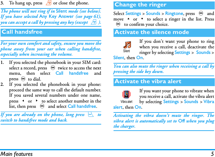 Main features 53.To hang up, press )or close the phone.The phone will not ring if in Silent mode (see below).If you have selected Any Key Answer (see page 61),you can accept a call by pressing any key (except )).For your own comfort and safety, ensure you move thephone away from your ear when calling handsfree,especially when increasing the volume.1.If you selected the phonebook in your SIM card:select a record, press ,twice to access the nextmenu, then select Call handsfree andpress,to dial.2.If you selected the phonebook in your phone:proceed the same way to call the default number.If you saved several numbers under one name,press<or>to select another number in thelist, then press , and select Call handsfree.If you are already on the phone, long press ( toswitch to handsfree mode and back.Select Settings > Sounds > Ringtone, press , andmove+or-to select a ringer in the list. Press, to confirm your choice.If you don&rsquo;t want your phone to ringwhen you receive a call, deactivate theringer by selecting Settings >  Sounds >Silent, then On.You can also mute the ringer when receiving a call bypressing the side key down.If you want your phone to vibrate whenyou receive a call, activate the vibra alertby selecting Settings > Sounds > Vibraalert, then On.Activating the vibra doesn&rsquo;t mute the ringer. Thevibra alert is automatically set to Off when you plugthe charger.Call handsfreeChange the ringerActivate the silence modeActivate the vibra alertSilentVibra alert