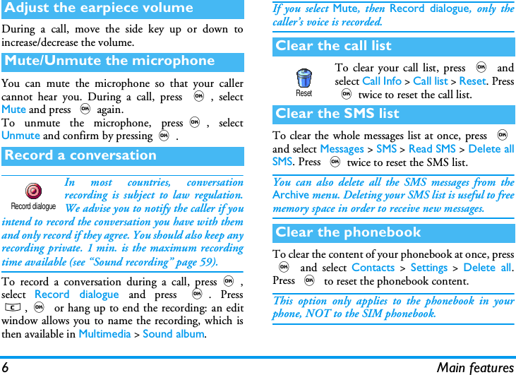 6 Main featuresDuring a call, move the side key up or down toincrease/decrease the volume.You can mute the microphone so that your callercannot hear you. During a call, press ,, selectMute and press ,again.To unmute the microphone, press,, selectUnmute and confirm by pressing,.In most countries, conversationrecording is subject to law regulation.We advise you to notify the caller if youintend to record the conversation you have with themand only record if they agree. You should also keep anyrecording private. 1 min. is the maximum recordingtime available (see &ldquo;Sound recording&rdquo; page 59).To record a conversation during a call, press,,select  Record dialogue and press ,. Pressc,, or hang up to end the recording: an editwindow allows you to name the recording, which isthen available in Multimedia > Sound album.If you select Mute, then Record dialogue, only thecaller&rsquo;s voice is recorded.To clear your call list, press , andselect Call Info > Call list > Reset. Press,twice to reset the call list.To clear the whole messages list at once, press ,and select Messages > SMS > Read SMS > Delete allSMS. Press ,twice to reset the SMS list.You can also delete all the SMS messages from theArchive menu. Deleting your SMS list is useful to freememory space in order to receive new messages.To clear the content of your phonebook at once, press, and select Contacts > Settings > Delete all.Press , to reset the phonebook content.This option only applies to the phonebook in yourphone, NOT to the SIM phonebook.Adjust the earpiece volumeMute/Unmute the microphoneRecord a conversationRecord dialogueClear the call listClear the SMS listClear the phonebookReset