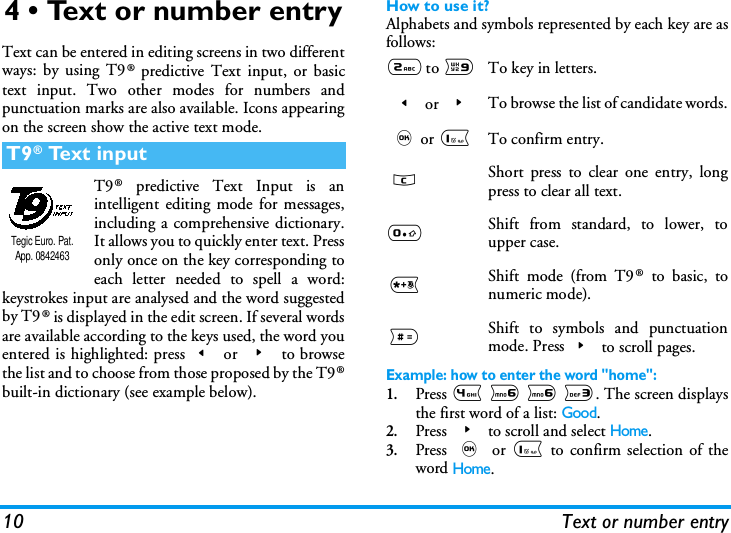 10 Text or number entry4 &bull; Text or number entryText can be entered in editing screens in two differentways: by using T9&reg; predictive Text input, or basictext input. Two other modes for numbers andpunctuation marks are also available. Icons appearingon the screen show the active text mode.T9&reg; predictive Text Input is anintelligent editing mode for messages,including a comprehensive dictionary.It allows you to quickly enter text. Pressonly once on the key corresponding toeach letter needed to spell a word:keystrokes input are analysed and the word suggestedby T9&reg; is displayed in the edit screen. If several wordsare available according to the keys used, the word youentered is highlighted: press< or > to browsethe list and to choose from those proposed by the T9&reg;built-in dictionary (see example below).How to use it?Alphabets and symbols represented by each key are asfollows:Example: how to enter the word "home":1.Press 4 6 6 3. The screen displaysthe first word of a list: Good.2.Press > to scroll and select Home.3.Press , or 1 to confirm selection of theword Home.T9&reg; Text inputTegic Euro. Pat. App. 08424632 to 9To key in letters.< or >To browse the list of candidate words.,or 1To confirm entry.c Short press to clear one entry, longpress to clear all text.0Shift from standard, to lower, toupper case.*Shift mode (from T9 &reg; to basic, tonumeric mode).#Shift to symbols and punctuationmode. Press> to scroll pages.