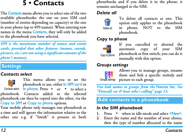 12 Contacts5 &bull; ContactsThe Contacts menu allows you to select one of the twoavailable phonebooks: the one on your SIM card(number of entries depending on capacity) or the onein your phone (up to 499 names). When entering newnames in the menu Contacts, they will only be addedto the phonebook you have selected.499 is the maximum number of names and eventscards, provided that other features (memos, sounds,pictures, etc.) are not using a significant amount of thephone&rsquo;s memory.Contacts selectThis menu allows you to set thephonebook to use, either In SIM card orIn phone. Press+ or - to select aphonebook. Contacts added to the selectedphonebook can then be copied into the other, via theCopy to SIM or Copy to phone options.Your mobile phone only manages one phonebook ata time and will ignore the information relative to theother one e.g. if "Smith" is present in bothphonebooks and if you delete it in the phone, itremains unchanged in the SIM.Delete allTo delete all contacts at one. Thisoption only applies to the phonebookin phone, NOT to the SIMphonebook.Copy to phoneIf you cancelled or aborted theautomatic copy of your SIMphonebook at first switch, you can do itmanually with this option.Groups settingsAllows you to manage groups, renamethem and link a specific melody andpicture to each group.You link names to groups from the Names list. See&ldquo;Fotocall: see &amp; hear who&rsquo;s calling&rdquo; page 13.In the SIM phonebook1.Press - when in idle mode and select <New>.2.Enter the name and the number of your choice,then the type of number allocated to the nameSettingsContacts selectAdd contacts in a phonebookDelete allCopy to phoneGroups settings