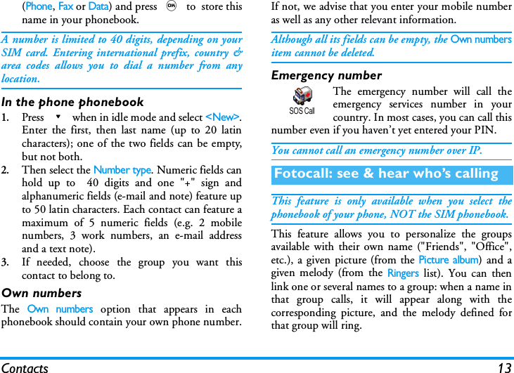 Contacts 13(Phone, Fax or Data) and press , to  store thisname in your phonebook.A number is limited to 40 digits, depending on yourSIM card. Entering international prefix, country &amp;area codes allows you to dial a number from anylocation.In the phone phonebook1.Press - when in idle mode and select <New>.Enter the first, then last name (up to 20 latincharacters); one of the two fields can be empty,but not both.2.Then select the Number type. Numeric fields canhold up to  40 digits and one "+" sign andalphanumeric fields (e-mail and note) feature upto 50 latin characters. Each contact can feature amaximum of 5 numeric fields (e.g. 2 mobilenumbers, 3 work numbers, an e-mail addressand a text note).3.If needed, choose the group you want thiscontact to belong to. Own numbersThe Own numbers option that appears in eachphonebook should contain your own phone number.If not, we advise that you enter your mobile numberas well as any other relevant information.Although all its fields can be empty, the Own numbersitem cannot be deleted.Emergency numberThe emergency number will call theemergency services number in yourcountry. In most cases, you can call thisnumber even if you haven&rsquo;t yet entered your PIN.You cannot call an emergency number over IP.This feature is only available when you select thephonebook of your phone, NOT the SIM phonebook.This feature allows you to personalize the groupsavailable with their own name ("Friends", "Office",etc.), a given picture (from the Picture album) and agiven melody (from the Ringers list). You can thenlink one or several names to a group: when a name inthat group calls, it will appear along with thecorresponding picture, and the melody defined forthat group will ring.Fotocall: see &amp; hear who&rsquo;s callingSOS Call