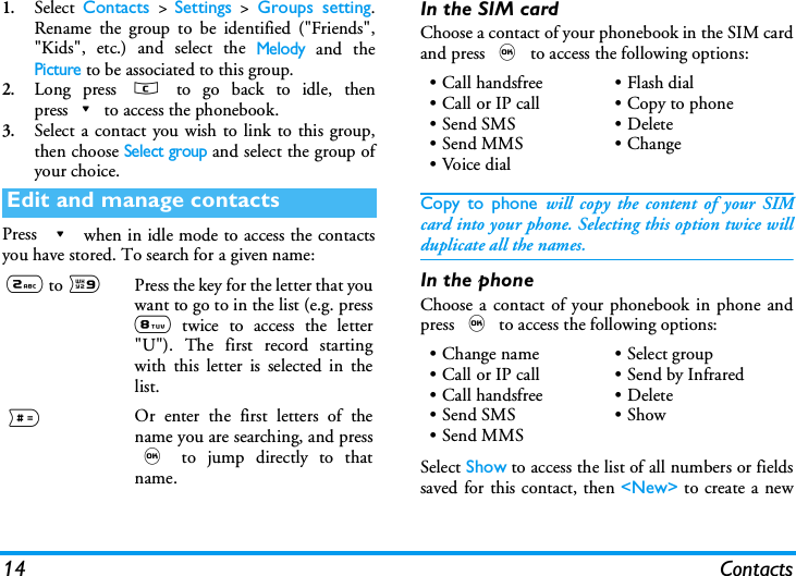14 Contacts1.Select  Contacts > Settings > Groups setting.Rename the group to be identified ("Friends","Kids", etc.) and select the Melody and thePicture to be associated to this group.2.Long press c to go back to idle, thenpress-to access the phonebook. 3.Select a contact you wish to link to this group,then choose Select group and select the group ofyour choice.Press - when in idle mode to access the contactsyou have stored. To search for a given name:In the SIM cardChoose a contact of your phonebook in the SIM cardand press , to access the following options:Copy to phone will copy the content of your SIMcard into your phone. Selecting this option twice willduplicate all the names.In the phoneChoose a contact of your phonebook in phone andpress , to access the following options:Select Show to access the list of all numbers or fieldssaved for this contact, then <New> to create a newEdit and manage contacts2 to 9Press the key for the letter that youwant to go to in the list (e.g. press8 twice to access the letter"U"). The first record startingwith this letter is selected in thelist.#Or enter the first letters of thename you are searching, and press, to jump directly to thatname.&bull; Call handsfree&bull;Call or IP call&bull;Send SMS&bull;Send MMS&bull;Voice dial&bull;Flash dial&bull; Copy to phone&bull; Delete&bull;Change&bull; Change name&bull;Call or IP call&bull; Call handsfree&bull;Send SMS&bull; Send MMS&bull;Select group&bull; Send by Infrared &bull; Delete&bull;Show