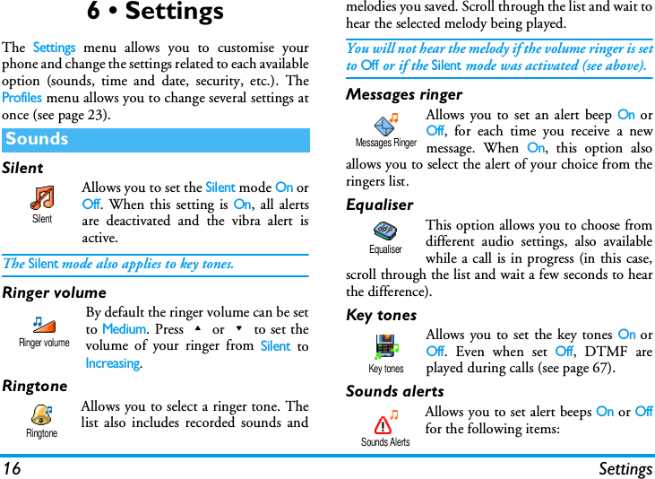 16 Settings6 &bull; SettingsThe Settings menu allows you to customise yourphone and change the settings related to each availableoption (sounds, time and date, security, etc.). TheProfiles menu allows you to change several settings atonce (see page 23).SilentAllows you to set the Silent mode On orOff. When this setting is On, all alertsare deactivated and the vibra alert isactive.The Silent mode also applies to key tones.Ringer volume By default the ringer volume can be setto Medium. Press+or-to set thevolume of your ringer from Silent toIncreasing.RingtoneAllows you to select a ringer tone. Thelist also includes recorded sounds andmelodies you saved. Scroll through the list and wait tohear the selected melody being played.You will not hear the melody if the volume ringer is setto Off or if the Silent mode was activated (see above).Messages ringerAllows you to set an alert beep On orOff, for each time you receive a newmessage. When On, this option alsoallows you to select the alert of your choice from theringers list.EqualiserThis option allows you to choose fromdifferent audio settings, also availablewhile a call is in progress (in this case,scroll through the list and wait a few seconds to hearthe difference).Key tonesAllows you to set the key tones On orOff. Even when set Off, DTMF areplayed during calls (see page 67).Sounds alertsAllows you to set alert beeps On or Offfor the following items:SoundsSilentRinger volumeRingtoneMessages RingerEqualiserKey tonesSounds Alerts
