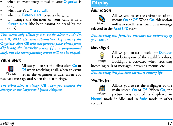 Settings 17&bull; when an event programmed in your Organiser isdue,&bull; when there&rsquo;s a Missed call,&bull;when the Battery alert requires charging,&bull; to manage the duration of your calls with aMinute alert (the beep cannot be heard by thecaller).This menu only allows you to set the alert sounds Onor Off, NOT the alerts themselves. E.g. setting theOrganiser alert Off will not prevent your phone fromdisplaying the Reminder screen (if you programmedone), but the corresponding sound will not be played.Vibra alertAllows you to set the vibra alert On orOff when receiving a call, when an eventset in the organiser is due, when youreceive a message and when the alarm rings.The vibra alert is always Off when you connect thecharger or the Cigarette Lighter Adapter.AnimationAllows you to set the animation of themenus On or Off. When On, this optionwill also scroll texts, such as a messageselected in the Read SMS menu.Deactivating this function increases the autonomy ofyour phone.BacklightAllows you to set a backlight Durationby selecting one of the available values.Backlight is activated when receivingincoming calls or messages, browsing menus, etc.Deactivating this function increases battery life.WallpaperAllows you to set the wallpaper of themain screen On or Off. When On, thepicture you selected is displayed inNormal mode in idle, and in Fade  mode in othercontext.Vibra alertDisplayAnimationBacklightWallpaper