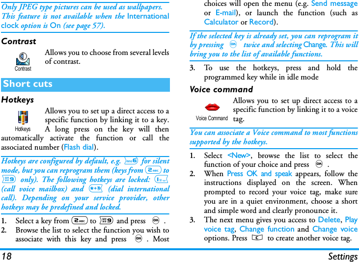 18 SettingsOnly JPEG type pictures can be used as wallpapers.This feature is not available when the Internationalclock option is On (see page 57).ContrastAllows you to choose from several levelsof contrast.HotkeysAllows you to set up a direct access to aspecific function by linking it to a key.A long press on the key will thenautomatically activate the function or call theassociated number (Flash dial).Hotkeys are configured by default, e.g. 6 for silentmode, but you can reprogram them (keys from 2 to9 only). The following hotkeys are locked: 1(call voice mailbox) and * (dial internationalcall). Depending on your service provider, otherhotkeys may be predefined and locked.   1.Select a key from 2 to 9 and press ,.2.Browse the list to select the function you wish toassociate with this key and press ,. Mostchoices will open the menu (e.g. Send messageor  E-mail), or launch the function (such asCalculator or Record).If the selected key is already set, you can reprogram itby pressing , twice and selecting Change. This willbring you to the list of available functions.3.To use the hotkeys, press and hold theprogrammed key while in idle modeVoice commandAllows you to set up direct access to aspecific function by linking it to a voicetag.You can associate a Voice command to most functionssupported by the hotkeys.1.Select <New>, browse the list to select thefunction of your choice and press ,.2.When Press OK and speak appears, follow theinstructions displayed on the screen. Whenprompted to record your voice tag, make sureyou are in a quiet environment, choose a shortand simple word and clearly pronounce it.3.The next menu gives you access to Delete, Playvoice tag,  Change function and Change voiceoptions. Press c to create another voice tag.Short cutsContrastHotkeysVoice Command