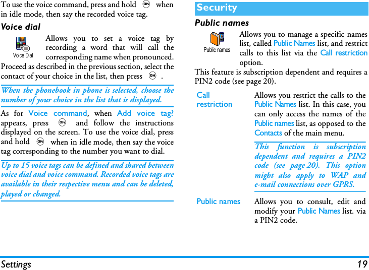 Settings 19To use the voice command, press and hold , whenin idle mode, then say the recorded voice tag.Voice dialAllows you to set a voice tag byrecording a word that will call thecorresponding name when pronounced.Proceed as described in the previous section, select thecontact of your choice in the list, then press ,.When the phonebook in phone is selected, choose thenumber of your choice in the list that is displayed.As for Voice command, when Add voice tag?appears, press , and follow the instructionsdisplayed on the screen. To use the voice dial, pressand hold , when in idle mode, then say the voicetag corresponding to the number you want to dial.Up to 15 voice tags can be defined and shared betweenvoice dial and voice command. Recorded voice tags areavailable in their respective menu and can be deleted,played or changed.Public namesAllows you to manage a specific nameslist, called Public Names list, and restrictcalls to this list via the Call restrictionoption.This feature is subscription dependent and requires aPIN2 code (see page 20).Voice DialSecurityCallrestrictionAllows you restrict the calls to thePublic Names list. In this case, youcan only access the names of thePublic names list, as opposed to theContacts of the main menu.This function is subscriptiondependent and requires a PIN2code (see page 20). This optionmight also apply to WAP ande-mail connections over GPRS.Public names Allows you to consult, edit andmodify your Public Names list. viaa PIN2 code.Public names