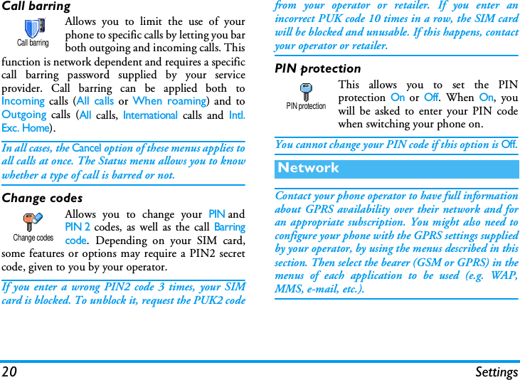 20 SettingsCall barringAllows you to limit the use of yourphone to specific calls by letting you barboth outgoing and incoming calls. Thisfunction is network dependent and requires a specificcall barring password supplied by your serviceprovider. Call barring can be applied both toIncoming calls (All calls or When roaming) and toOutgoing calls (All calls, International calls and Intl.Exc. Home). In all cases, the Cancel option of these menus applies toall calls at once. The Status menu allows you to knowwhether a type of call is barred or not.Change codesAllows you to change your PINandPIN 2 codes, as well as the call Barringcode. Depending on your SIM card,some features or options may require a PIN2 secretcode, given to you by your operator.If you enter a wrong PIN2 code 3 times, your SIMcard is blocked. To unblock it, request the PUK2 codefrom your operator or retailer. If you enter anincorrect PUK code 10 times in a row, the SIM cardwill be blocked and unusable. If this happens, contactyour operator or retailer.PIN protectionThis allows you to set the PINprotection On or Off. When On, youwill be asked to enter your PIN codewhen switching your phone on.You cannot change your PIN code if this option is Off.Contact your phone operator to have full informationabout GPRS availability over their network and foran appropriate subscription. You might also need toconfigure your phone with the GPRS settings suppliedby your operator, by using the menus described in thissection. Then select the bearer (GSM or GPRS) in themenus of each application to be used (e.g. WAP,MMS, e-mail, etc.).Call barringChange codesNetworkPIN protection