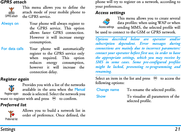 Settings 21GPRS attachThis menu allows you to define theattach mode of your mobile phone tothe GPRS service.Register againProvides you with a list of the networksavailable in the area when the Manualmode is selected. Select the network youwant to register with and press , to confirm.Preferred listAllows you to build a network list inorder of preference. Once defined, thephone will try to register on a network, according toyour preferences.Access settingsThis menu allows you to create severaldata profiles: when using WAP or whensending MMS, the selected profile willbe used to connect to the GSM or GPRS network.Options described below are operator and/orsubscription dependent. Error messages duringconnections are mainly due to incorrect parameters:contact your operator before first use, in order to havethe appropriate settings, which you may receive bySMS in some cases. Some pre-configured profilesmight be locked, preventing re-programming andrenaming.Select an item in the list and press , to access thefollowing options:Always on Your phone will always register tothe GPRS service. This optionallows faster GPRS connection.However it will increase energyconsumption.For data calls Your phone will automaticallyregister to the GPRS service onlywhen required. This optionreduces energy consumption,however it will increase theconnection delay.GPRS attachRegister againPreferred listChange name To rename the selected profile.Show To visualise all parameters of theselected profile.Access settings