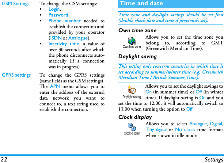 22 SettingsTime zone and daylight savings should be set first(double-check date and time if previously set).Own time zoneAllows you to set the time zone youbelong to, according to GMT(Greenwich Meridian Time). Daylight savingThis setting only concerns countries in which time isset according to summer/winter time (e.g. GreenwichMeridian Time / British Summer Time).Allows you to set the daylight savings toOn (in summer time) or Off (in wintertime). If daylight saving is On and youset the time to 12:00, it will automatically switch to13:00 when turning the option to Off.Clock displayAllows you to select Analogue, Digital,Tiny digital or No clock time formatswhen shown in idle modeGSM Settings To change the GSM settings:&bull;Login,&bull;Password,&bull;Phone number needed toestablish the connection andprovided by your operator(ISDN or Analogue),&bull;Inactivity time, a value ofover 30 seconds after whichthe phone disconnects auto-matically (if a connectionwas in progress)GPRS settings To change the GPRS settings(same fields as the GSM settings).The  APN menu allows you toenter the address of the externaldata network you want toconnect to, a text string used toestablish the connection.Time and dateOwn time zoneDaylight savingClock display