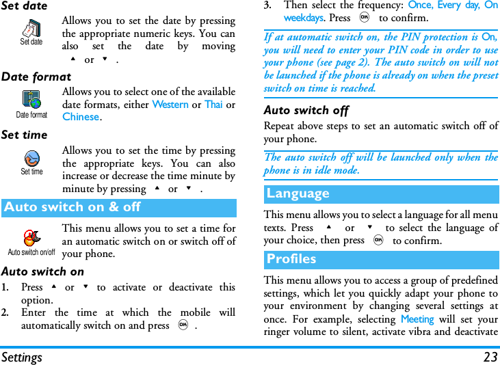 Settings 23Set dateAllows you to set the date by pressingthe appropriate numeric keys. You canalso set the date by moving+or-.Date formatAllows you to select one of the availabledate formats, either Wes te r n or Thai orChinese.Set timeAllows you to set the time by pressingthe appropriate keys. You can alsoincrease or decrease the time minute byminute by pressing+or-.This menu allows you to set a time foran automatic switch on or switch off ofyour phone.Auto switch on1.Press+or-to activate or deactivate thisoption.2.Enter the time at which the mobile willautomatically switch on and press ,.3.Then select the frequency: Once, Every day, Onweekdays. Press , to confirm.If at automatic switch on, the PIN protection is On,you will need to enter your PIN code in order to useyour phone (see page 2). The auto switch on will notbe launched if the phone is already on when the presetswitch on time is reached.Auto switch offRepeat above steps to set an automatic switch off ofyour phone.The auto switch off will be launched only when thephone is in idle mode.This menu allows you to select a language for all menutexts. Press + or - to select the language ofyour choice, then press , to confirm. This menu allows you to access a group of predefinedsettings, which let you quickly adapt your phone toyour environment by changing several settings atonce. For example, selecting Meeting will set yourringer volume to silent, activate vibra and deactivateAuto switch on &amp; offSet dateDate formatSet timeAuto switch on/offLanguageProfiles