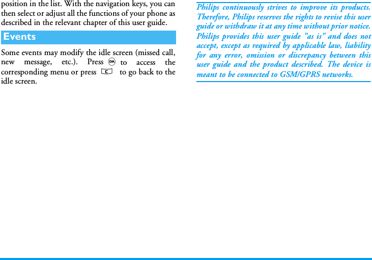 position in the list. With the navigation keys, you canthen select or adjust all the functions of your phone asdescribed in the relevant chapter of this user guide.Some events may modify the idle screen (missed call,new message, etc.). Press,to access thecorresponding menu or press c  to go back to theidle screen.Philips continuously strives to improve its products.Therefore, Philips reserves the rights to revise this userguide or withdraw it at any time without prior notice.Philips provides this user guide "as is" and does notaccept, except as required by applicable law, liabilityfor any error, omission or discrepancy between thisuser guide and the product described. The device ismeant to be connected to GSM/GPRS networks.Events