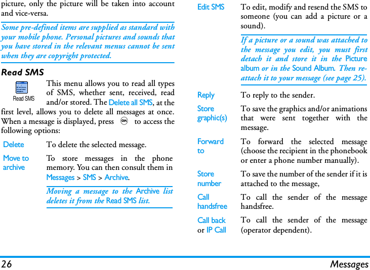 26 Messagespicture, only the picture will be taken into accountand vice-versa.Some pre-defined items are supplied as standard withyour mobile phone. Personal pictures and sounds thatyou have stored in the relevant menus cannot be sentwhen they are copyright protected.Read SMSThis menu allows you to read all typesof SMS, whether sent, received, readand/or stored. The Delete all SMS, at thefirst level, allows you to delete all messages at once.When a message is displayed, press , to access thefollowing options:DeleteTo delete the selected message.Move toarchiveTo store messages in the phonememory. You can then consult them inMessages > SMS > Archive.Moving a message to the Archive listdeletes it from the Read SMS list.Read SMSEdit SMSTo edit, modify and resend the SMS tosomeone (you can add a picture or asound).If a picture or a sound was attached tothe message you edit, you must firstdetach it and store it in the Picturealbum or in the Sound Album. Then re-attach it to your message (see page 25).ReplyTo reply to the sender.Storegraphic(s)To save the graphics and/or animationsthat were sent together with themessage.Forward toTo forward the selected message(choose the recipient in the phonebookor enter a phone number manually).StorenumberTo save the number of the sender if it isattached to the message,Call handsfreeTo call the sender of the messagehandsfree.Call back or IP Call To call the sender of the message(operator dependent).