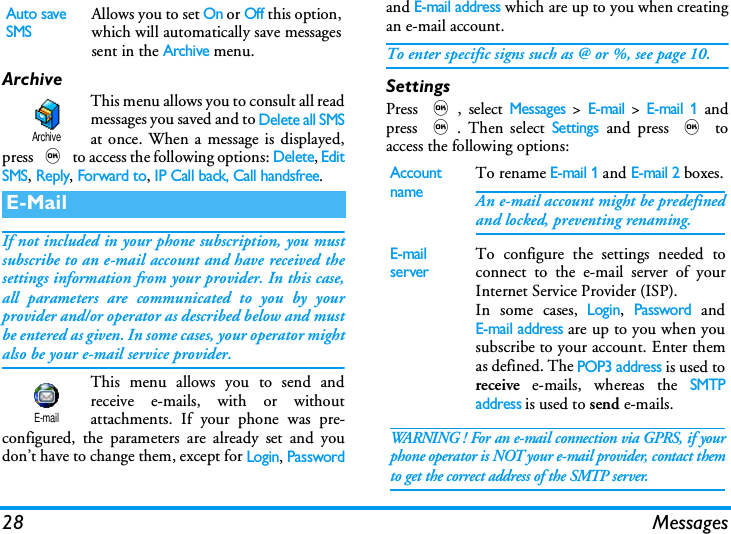 28 MessagesArchiveThis menu allows you to consult all readmessages you saved and to Delete all SMSat once. When a message is displayed,press , to access the following options: Delete, EditSMS, Reply, Forward to, IP Call back, Call handsfree.If not included in your phone subscription, you mustsubscribe to an e-mail account and have received thesettings information from your provider. In this case,all parameters are communicated to you by yourprovider and/or operator as described below and mustbe entered as given. In some cases, your operator mightalso be your e-mail service provider.This menu allows you to send andreceive e-mails, with or withoutattachments. If your phone was pre-configured, the parameters are already set and youdon&rsquo;t have to change them, except for Login, Passwordand E-mail address which are up to you when creatingan e-mail account.To enter specific signs such as @ or %, see page 10.SettingsPress ,, select Messages > E-mail > E-mail 1 andpress ,. Then select Settings and press , toaccess the following options:Auto save SMSAllows you to set On or Off this option,which will automatically save messagessent in the Archive menu.E-MailArchiveE-mailAccount nameTo rename E-mail 1 and E-mail 2 boxes.An e-mail account might be predefinedand locked, preventing renaming.E-mail serverTo configure the settings needed toconnect to the e-mail server of yourInternet Service Provider (ISP).In some cases, Login, Password andE-mail address are up to you when yousubscribe to your account. Enter themas defined. The POP3 address is used toreceive e-mails, whereas the SMTPaddress is used to send e-mails. WARNING ! For an e-mail connection via GPRS, if yourphone operator is NOT your e-mail provider, contact themto get the correct address of the SMTP server.