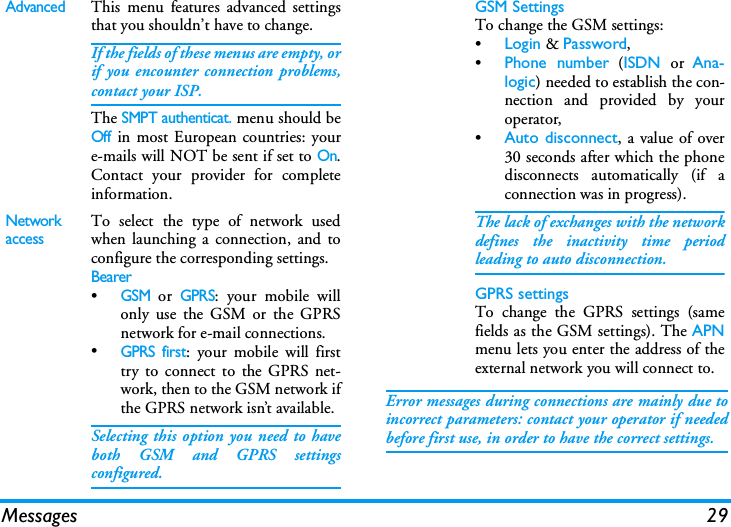 Messages 29Error messages during connections are mainly due toincorrect parameters: contact your operator if neededbefore first use, in order to have the correct settings.AdvancedThis menu features advanced settingsthat you shouldn&rsquo;t have to change.If the fields of these menus are empty, orif you encounter connection problems,contact your ISP.The SMPT authenticat. menu should beOff in most European countries: youre-mails will NOT be sent if set to On.Contact your provider for completeinformation.Network accessTo select the type of network usedwhen launching a connection, and toconfigure the corresponding settings.Bearer&bull;GSM or GPRS: your mobile willonly use the GSM or the GPRSnetwork for e-mail connections.&bull;GPRS first: your mobile will firsttry to connect to the GPRS net-work, then to the GSM network ifthe GPRS network isn&rsquo;t available.Selecting this option you need to haveboth GSM and GPRS settingsconfigured.GSM SettingsTo change the GSM settings:&bull;Login &amp; Password,&bull;Phone number (ISDN or Ana-logic) needed to establish the con-nection and provided by youroperator,&bull;Auto disconnect, a value of over30 seconds after which the phonedisconnects automatically (if aconnection was in progress).The lack of exchanges with the networkdefines the inactivity time periodleading to auto disconnection.GPRS settingsTo change the GPRS settings (samefields as the GSM settings). The APNmenu lets you enter the address of theexternal network you will connect to.