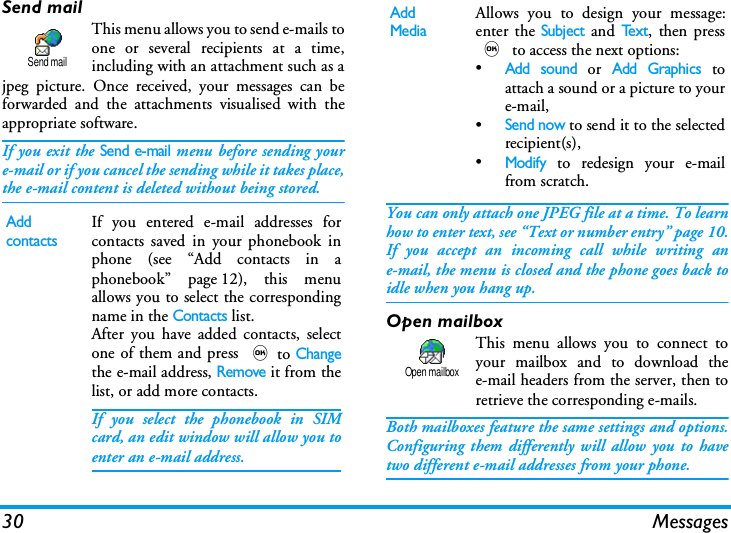 30 MessagesSend mailThis menu allows you to send e-mails toone or several recipients at a time,including with an attachment such as ajpeg picture. Once received, your messages can beforwarded and the attachments visualised with theappropriate software.If you exit the Send e-mail menu before sending youre-mail or if you cancel the sending while it takes place,the e-mail content is deleted without being stored.You can only attach one JPEG file at a time. To learnhow to enter text, see &ldquo;Text or number entry&rdquo; page 10.If you accept an incoming call while writing ane-mail, the menu is closed and the phone goes back toidle when you hang up.Open mailboxThis menu allows you to connect toyour mailbox and to download thee-mail headers from the server, then toretrieve the corresponding e-mails.Both mailboxes feature the same settings and options.Configuring them differently will allow you to havetwo different e-mail addresses from your phone.Add contactsIf you entered e-mail addresses forcontacts saved in your phonebook inphone (see &ldquo;Add contacts in aphonebook&rdquo; page 12), this menuallows you to select the correspondingname in the Contacts list.After you have added contacts, selectone of them and press ,to Changethe e-mail address, Remove it from thelist, or add more contacts.If you select the phonebook in SIMcard, an edit window will allow you toenter an e-mail address.Send mailAdd MediaAllows you to design your message:enter the Subject and Te x t, then press, to access the next options:&bull;Add sound or Add Graphics toattach a sound or a picture to youre-mail,&bull;Send now to send it to the selectedrecipient(s),&bull;Modify to redesign your e-mailfrom scratch.Open mailbox