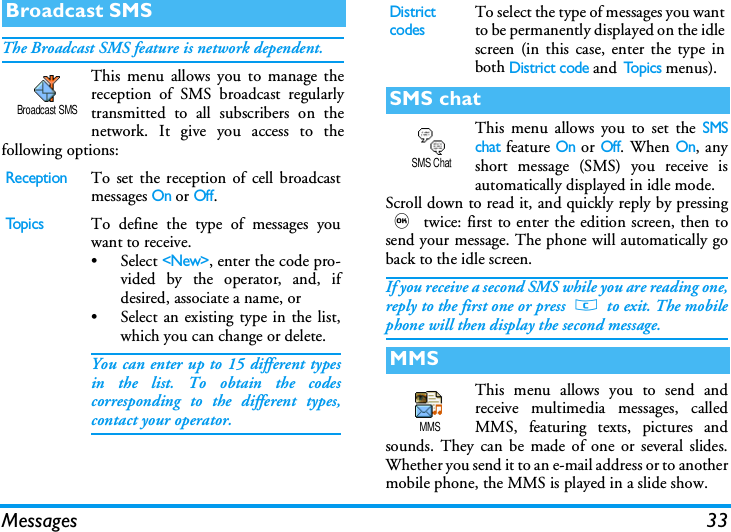 Messages 33The Broadcast SMS feature is network dependent.This menu allows you to manage thereception of SMS broadcast regularlytransmitted to all subscribers on thenetwork. It give you access to thefollowing options:This menu allows you to set the SMSchat feature On or Off. When On, anyshort message (SMS) you receive isautomatically displayed in idle mode.Scroll down to read it, and quickly reply by pressing, twice: first to enter the edition screen, then tosend your message. The phone will automatically goback to the idle screen.If you receive a second SMS while you are reading one,reply to the first one or press c to exit. The mobilephone will then display the second message.This menu allows you to send andreceive multimedia messages, calledMMS, featuring texts, pictures andsounds. They can be made of one or several slides.Whether you send it to an e-mail address or to anothermobile phone, the MMS is played in a slide show.Broadcast SMSReceptionTo set the reception of cell broadcastmessages On or Off.To p i c sTo define the type of messages youwant to receive.&bull; Select <New>, enter the code pro-vided by the operator, and, ifdesired, associate a name, or&bull; Select an existing type in the list,which you can change or delete.You can enter up to 15 different typesin the list. To obtain the codescorresponding to the different types,contact your operator.Broadcast SMSDistrict codesTo select the type of messages you wantto be permanently displayed on the idlescreen (in this case, enter the type inboth District code and To p i c s  menus).SMS chatMMSSMS ChatMMS