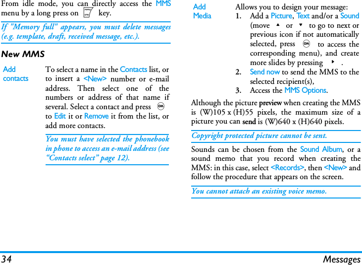 34 MessagesFrom idle mode, you can directly access the MMSmenu by a long press on m key. If "Memory full" appears, you must delete messages(e.g. template, draft, received message, etc.).New MMSAlthough the picture preview when creating the MMSis (W)105 x (H)55 pixels, the maximum size of apicture you can send is (W)640 x (H)640 pixels.Copyright protected picture cannot be sent.Sounds can be chosen from the Sound Album, or asound memo that you record when creating theMMS: in this case, select <Records>, then <New> andfollow the procedure that appears on the screen.You cannot attach an existing voice memo.Add contactsTo select a name in the Contacts list, orto insert a <New> number or e-mailaddress. Then select one of thenumbers or address of that name ifseveral. Select a contact and press ,to Edit it or Remove it from the list, oradd more contacts.You must have selected the phonebookin phone to access an e-mail address (see&ldquo;Contacts select&rdquo; page 12).Add MediaAllows you to design your message:1.Add a Picture, Te x t and/or a Sound(move+or-to go to next orprevious icon if not automaticallyselected, press , to access thecorresponding menu), and createmore slides by pressing >.2.Send now to send the MMS to theselected recipient(s),3.Access the MMS Options.