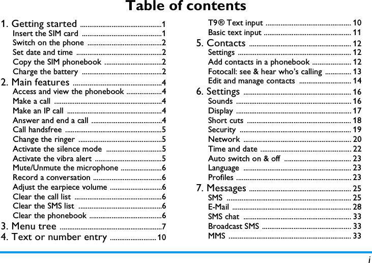 iTable of contents1. Getting started ............................................1Insert the SIM card  ...........................................1Switch on the phone ........................................2Set date and time  ..............................................2Copy the SIM phonebook ...............................2Charge the battery  ...........................................22. Main features ................................................4Access and view the phonebook ...................4Make a call  ..........................................................4Make an IP call  ...................................................4Answer and end a call ......................................4Call handsfree ....................................................5Change the ringer .............................................5Activate the silence mode  ..............................5Activate the vibra alert ....................................5Mute/Unmute the microphone ......................6Record a conversation .....................................6Adjust the earpiece volume ............................6Clear the call list  ...............................................6Clear the SMS list  .............................................6Clear the phonebook .......................................63. Menu tree .......................................................74. Text or number entry ......................... 10T9 &reg; Text input .............................................. 10Basic text input ............................................... 115. Contacts ....................................................... 12Settings ............................................................. 12Add contacts in a phonebook ..................... 12Fotocall: see &amp; hear who&rsquo;s calling .............. 13Edit and manage contacts  ............................ 146. Settings .......................................................... 16Sounds .............................................................. 16Display .............................................................. 17Short cuts  ........................................................ 18Security ............................................................ 19Network .......................................................... 20Time and date ................................................. 22Auto switch on &amp; off  .................................... 23Language .......................................................... 23Profiles .............................................................. 237. Messages ....................................................... 25SMS ................................................................... 25E-Mail ................................................................ 28SMS chat  .......................................................... 33Broadcast SMS ................................................ 33MMS .................................................................. 33