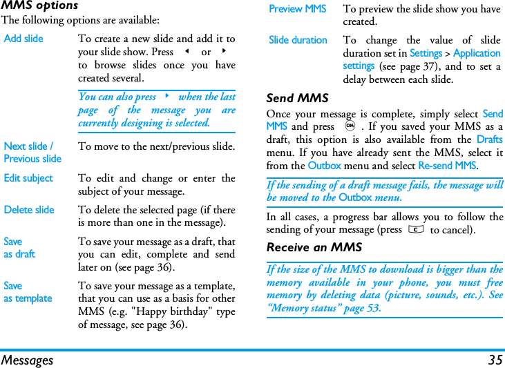 Messages 35MMS optionsThe following options are available:Send MMSOnce your message is complete, simply select SendMMS and press ,. If you saved your MMS as adraft, this option is also available from the Draftsmenu. If you have already sent the MMS, select itfrom the Outbox menu and select Re-send MMS.If the sending of a draft message fails, the message willbe moved to the Outbox menu.In all cases, a progress bar allows you to follow thesending of your message (press c to cancel).Receive an MMSIf the size of the MMS to download is bigger than thememory available in your phone, you must freememory by deleting data (picture, sounds, etc.). See&ldquo;Memory status&rdquo; page 53.Add slideTo create a new slide and add it toyour slide show. Press < or >to browse slides once you havecreated several.You can also press>when the lastpage of the message you arecurrently designing is selected.Next slide /Previous slideTo move to the next/previous slide.Edit subjectTo edit and change or enter thesubject of your message.Delete slideTo delete the selected page (if thereis more than one in the message).Saveas draftTo save your message as a draft, thatyou can edit, complete and sendlater on (see page 36).Saveas templateTo save your message as a template,that you can use as a basis for otherMMS (e.g. "Happy birthday" typeof message, see page 36).Preview MMSTo preview the slide show you havecreated.Slide durationTo change the value of slideduration set in Settings > Applicationsettings (see page 37), and to set adelay between each slide.